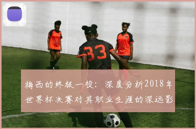 梅西的终极一役：深度分析2018年世界杯决赛对其职业生涯的深远影响