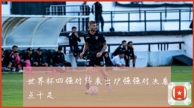 世界杯四强对阵表出炉强强对决看点十足