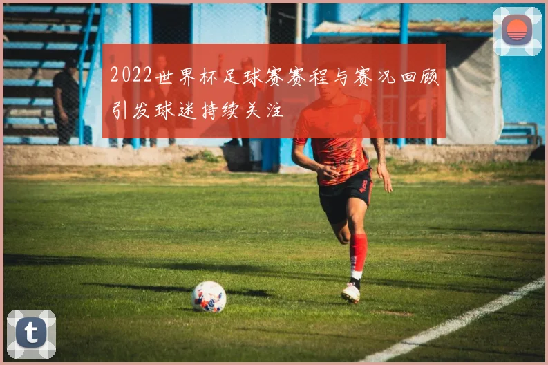 2022世界杯足球赛赛程与赛况回顾引发球迷持续关注