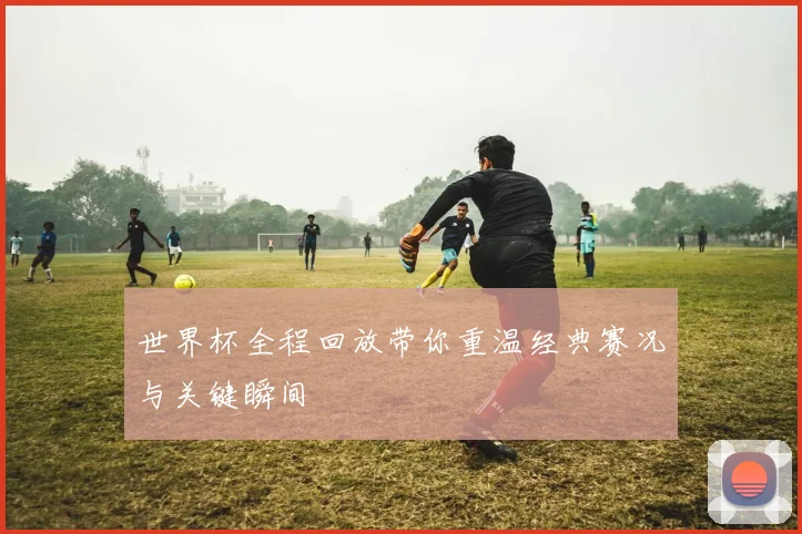 世界杯全程回放带你重温经典赛况与关键瞬间